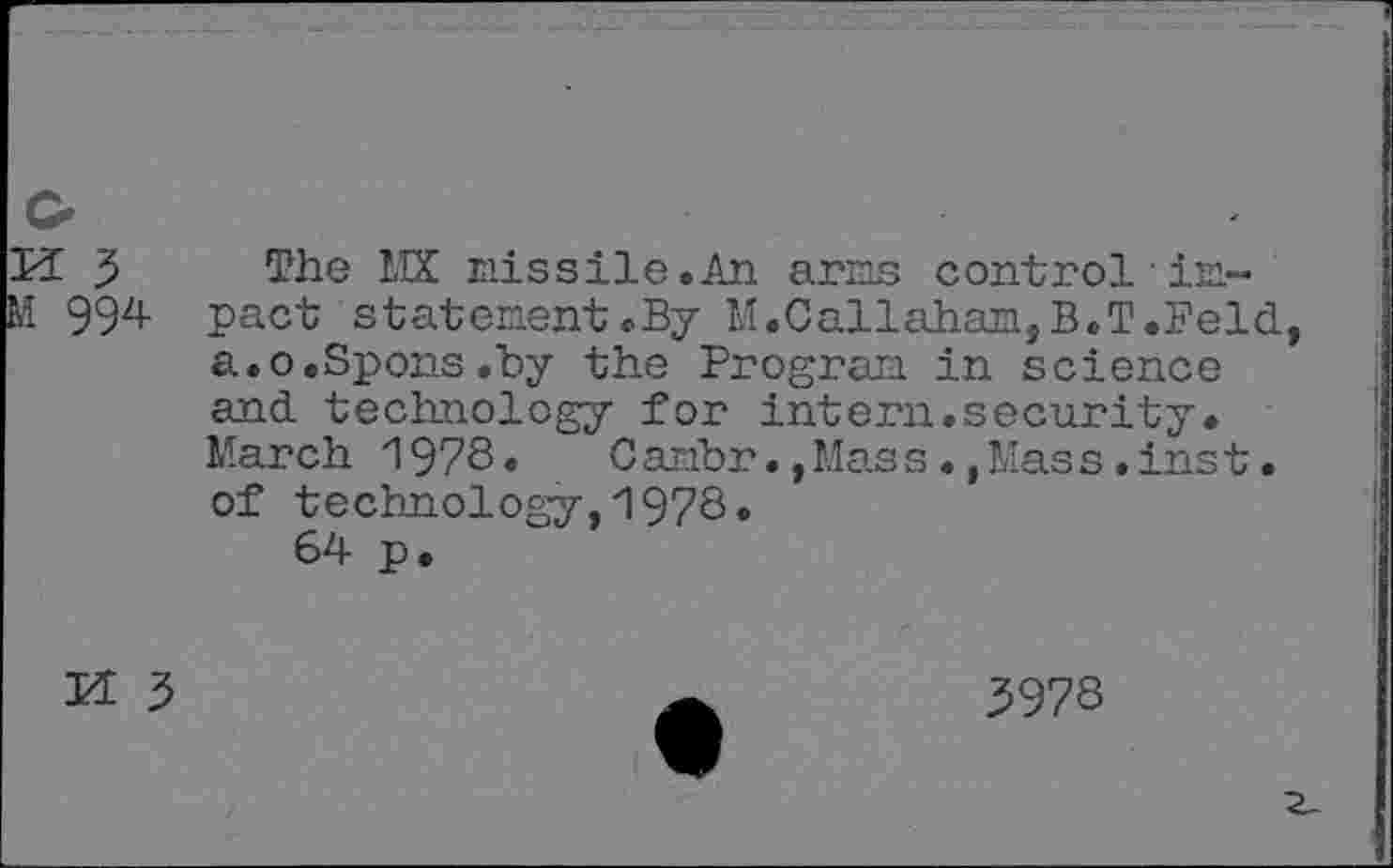 ﻿M 5 M 994
The MX missile.An arms control impact statement.By M.Callahan, B.T.Feld a.o.Spons.by the Program in science and technology for intern.security. March 1978»	Cambr.,Mass.,Mass.inst.
of technology,1978.
64 p.
M 3
3978